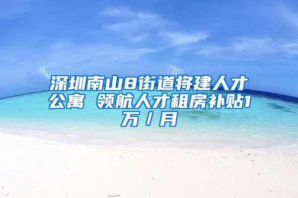 深圳南山8街道将建人才公寓 领航人才租房补贴1万／月