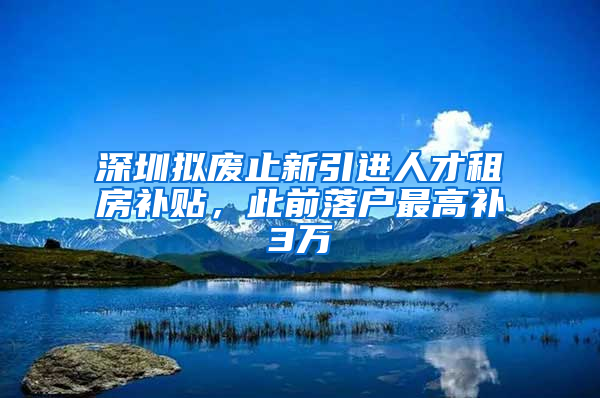 深圳拟废止新引进人才租房补贴，此前落户最高补3万