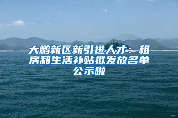 大鹏新区新引进人才：租房和生活补贴拟发放名单公示啦