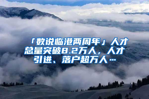 「数说临港两周年」人才总量突破8.2万人，人才引进、落户超万人…