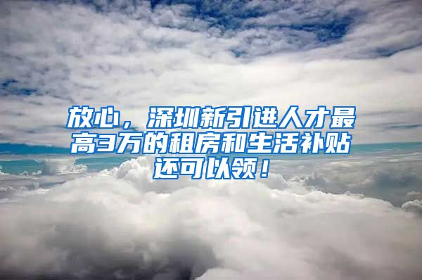 放心，深圳新引进人才最高3万的租房和生活补贴还可以领！