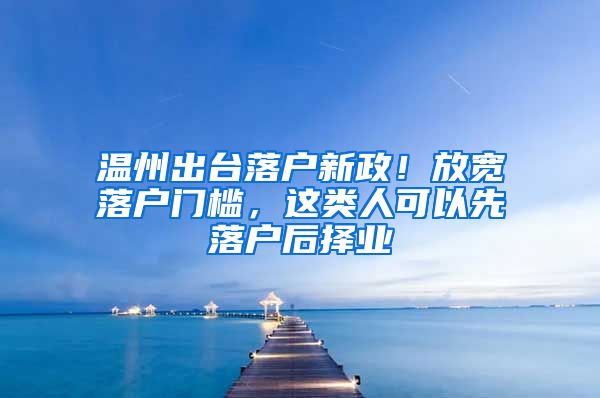 温州出台落户新政！放宽落户门槛，这类人可以先落户后择业