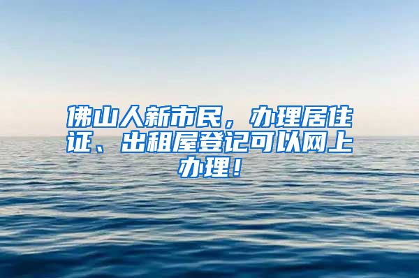 佛山人新市民，办理居住证、出租屋登记可以网上办理！