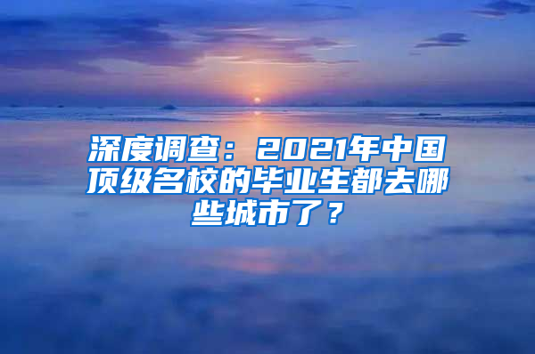 深度调查：2021年中国顶级名校的毕业生都去哪些城市了？