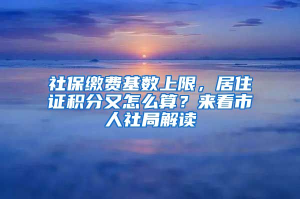 社保缴费基数上限，居住证积分又怎么算？来看市人社局解读