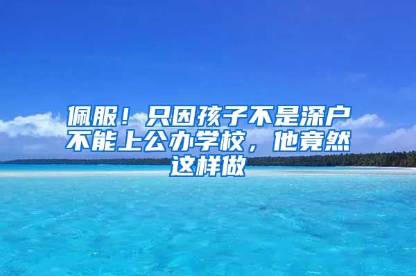 佩服！只因孩子不是深户不能上公办学校，他竟然这样做