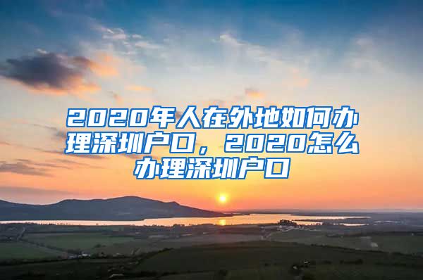 2020年人在外地如何办理深圳户口，2020怎么办理深圳户口