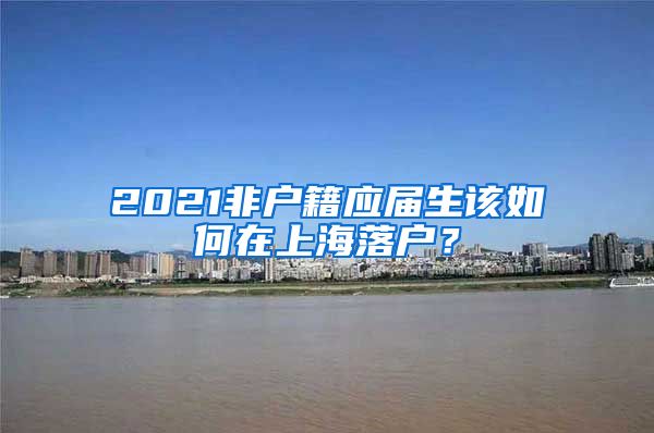 2021非户籍应届生该如何在上海落户？