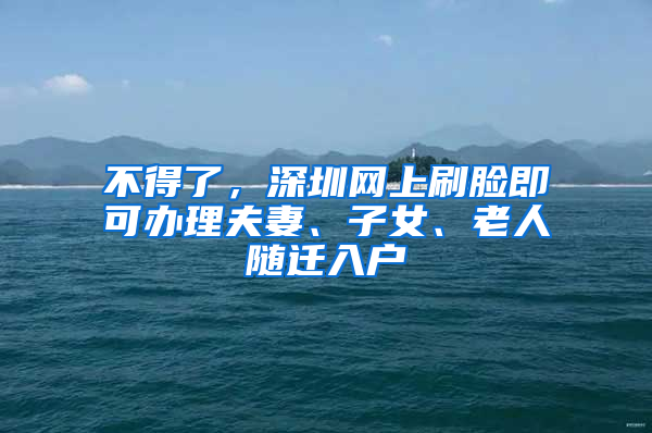 不得了，深圳网上刷脸即可办理夫妻、子女、老人随迁入户