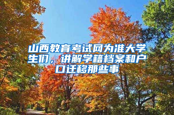 山西教育考试网为准大学生们，讲解学籍档案和户口迁移那些事