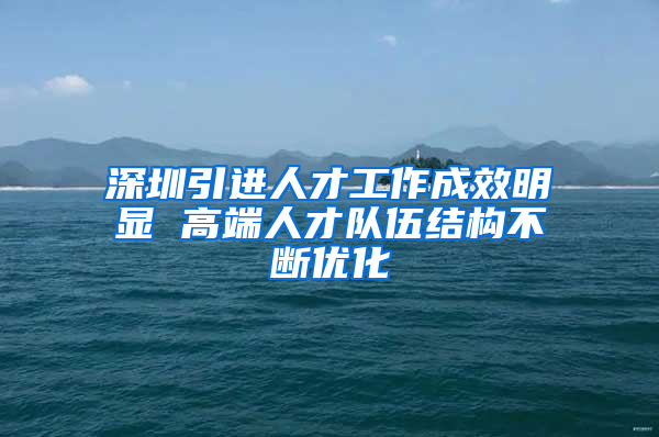 深圳引进人才工作成效明显 高端人才队伍结构不断优化