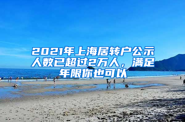 2021年上海居转户公示人数已超过2万人，满足年限你也可以