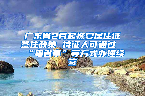 广东省2月起恢复居住证签注政策 持证人可通过“粤省事”等方式办理续签