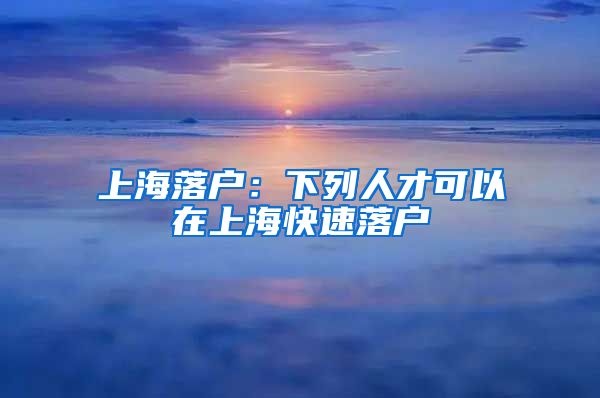 上海落户：下列人才可以在上海快速落户