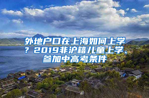 外地户口在上海如何上学？2019非沪籍儿童上学、参加中高考条件