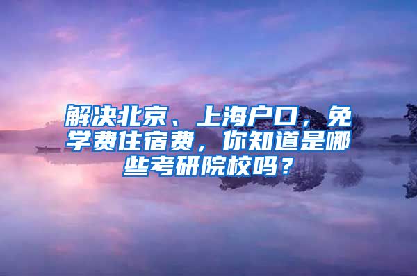 解决北京、上海户口，免学费住宿费，你知道是哪些考研院校吗？