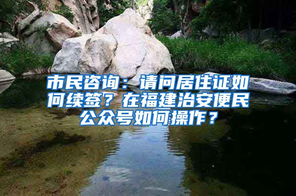 市民咨询：请问居住证如何续签？在福建治安便民公众号如何操作？