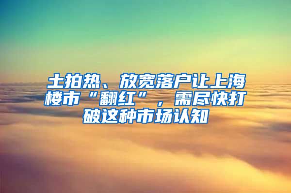 土拍热、放宽落户让上海楼市“翻红”，需尽快打破这种市场认知