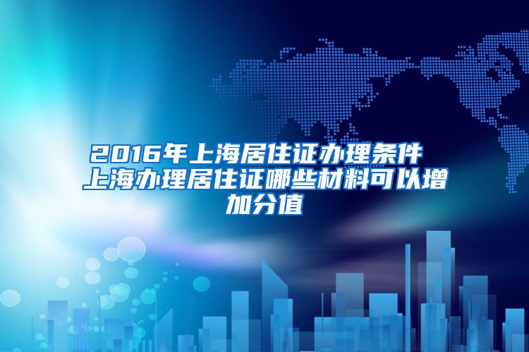 2016年上海居住证办理条件 上海办理居住证哪些材料可以增加分值