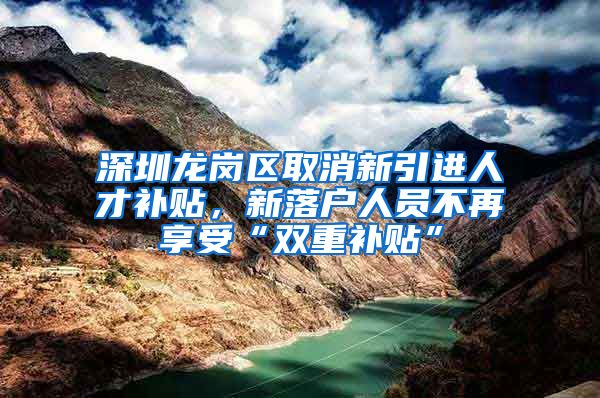 深圳龙岗区取消新引进人才补贴，新落户人员不再享受“双重补贴”