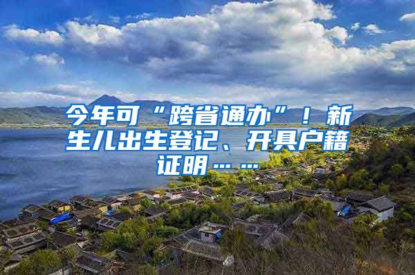 今年可“跨省通办”！新生儿出生登记、开具户籍证明……