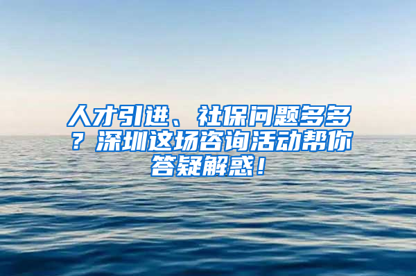 人才引进、社保问题多多？深圳这场咨询活动帮你答疑解惑！