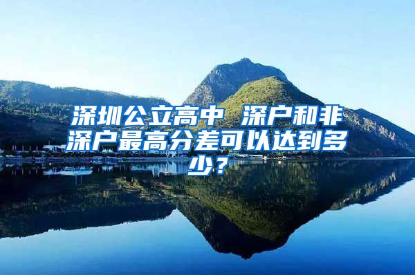 深圳公立高中 深户和非深户最高分差可以达到多少？