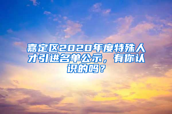 嘉定区2020年度特殊人才引进名单公示，有你认识的吗？