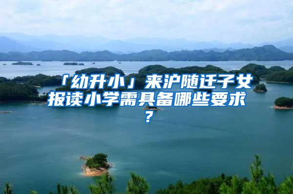 「幼升小」来沪随迁子女报读小学需具备哪些要求？