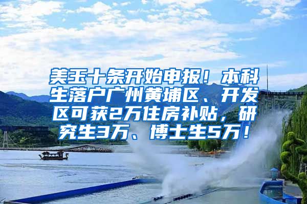 美玉十条开始申报！本科生落户广州黄埔区、开发区可获2万住房补贴，研究生3万、博士生5万！