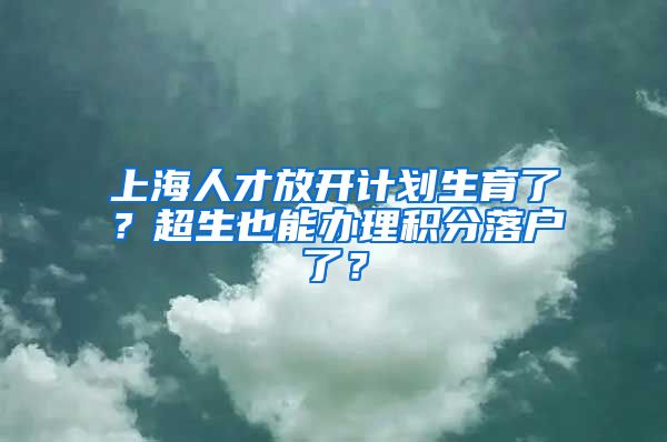 上海人才放开计划生育了？超生也能办理积分落户了？