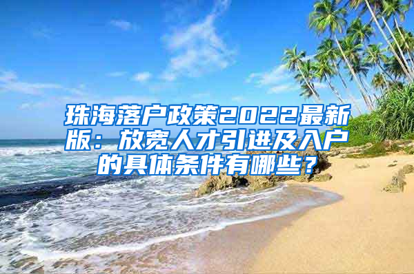 珠海落户政策2022最新版：放宽人才引进及入户的具体条件有哪些？