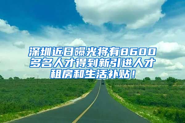 深圳近日曝光将有8600多名人才得到新引进人才租房和生活补贴！