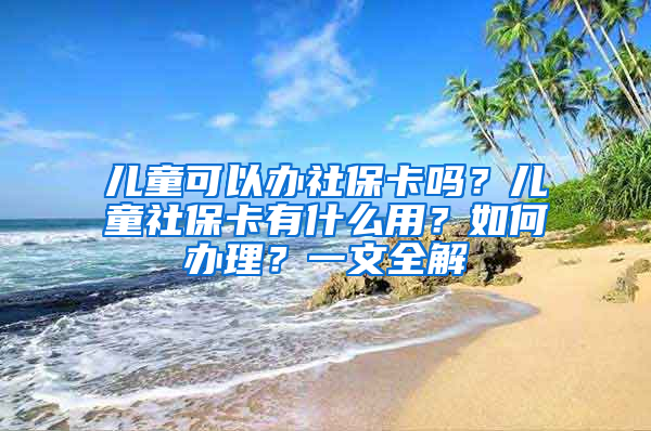 儿童可以办社保卡吗？儿童社保卡有什么用？如何办理？一文全解