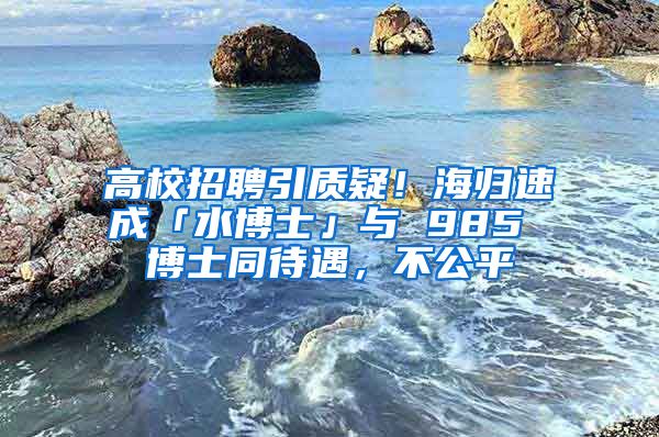 高校招聘引质疑！海归速成「水博士」与 985 博士同待遇，不公平