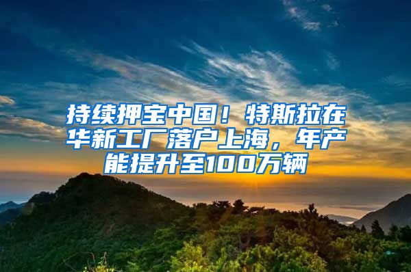 持续押宝中国！特斯拉在华新工厂落户上海，年产能提升至100万辆