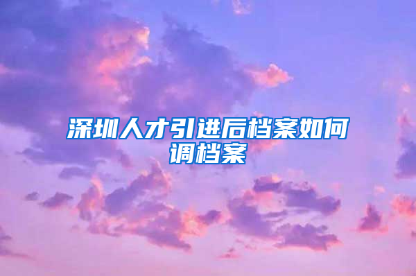 深圳人才引进后档案如何调档案