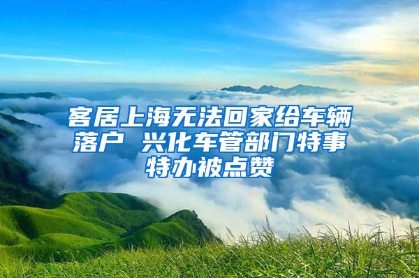 客居上海无法回家给车辆落户 兴化车管部门特事特办被点赞