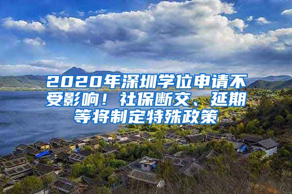 2020年深圳学位申请不受影响！社保断交、延期等将制定特殊政策