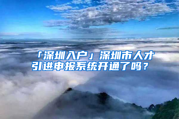 「深圳入户」深圳市人才引进申报系统开通了吗？