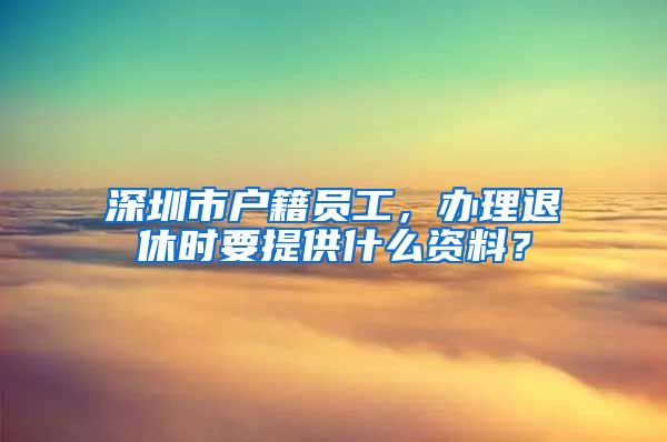 深圳市户籍员工，办理退休时要提供什么资料？