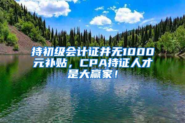 持初级会计证并无1000元补贴，CPA持证人才是大赢家！