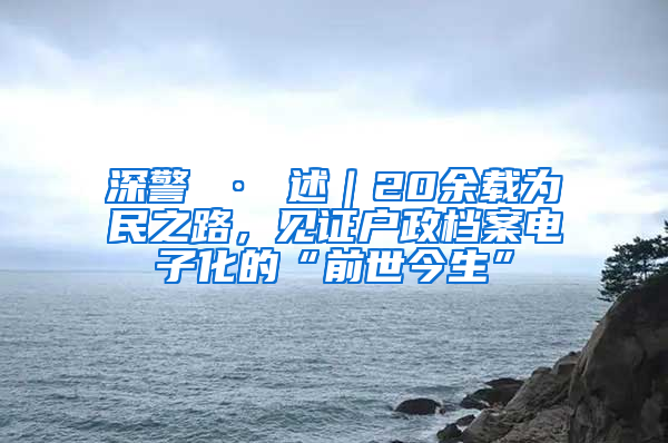 深警 · 述｜20余载为民之路，见证户政档案电子化的“前世今生”