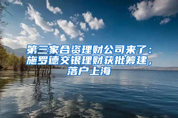 第三家合资理财公司来了：施罗德交银理财获批筹建，落户上海