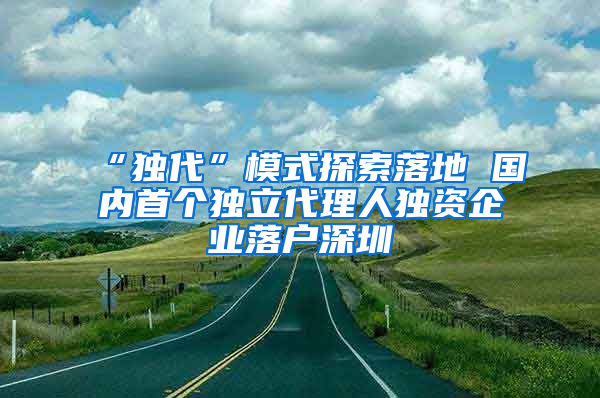 “独代”模式探索落地 国内首个独立代理人独资企业落户深圳