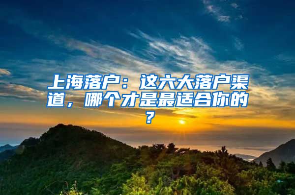 上海落户：这六大落户渠道，哪个才是最适合你的？