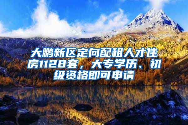 大鹏新区定向配租人才住房1128套，大专学历、初级资格即可申请