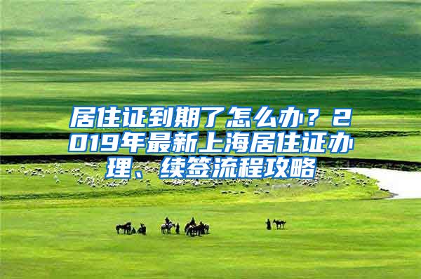 居住证到期了怎么办？2019年最新上海居住证办理、续签流程攻略