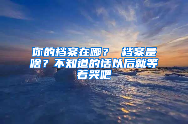 你的档案在哪？ 档案是啥？不知道的话以后就等着哭吧