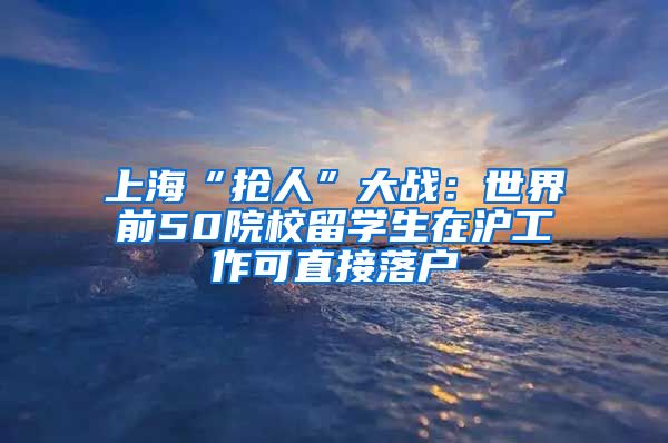 上海“抢人”大战：世界前50院校留学生在沪工作可直接落户